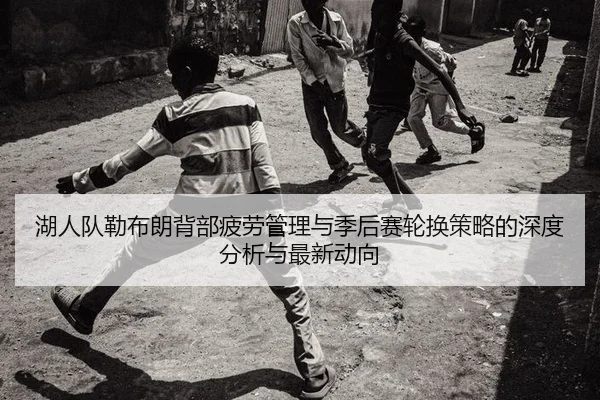 湖人队勒布朗背部疲劳管理与季后赛轮换策略的深度分析与最新动向
